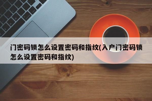 门密码锁怎么设置密码和指纹(入户门密码锁怎么设置密码和指纹)