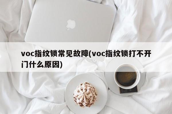 voc指纹锁常见故障(voc指纹锁打不开门什么原因)